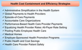 Health Cost Containment and Efficiency Strategies
 Administrative Simplification in the Health System
 Global Payments to Health Providers
 Episode-of-Care Payments
 Accountable Care Organizations
 Performance-Based Health Care Provider Payments
 Equalizing Health Provider Rates: All-Payer Rate Setting
 Pooling Public Employee Health Care
 Medical Homes
 Employer-Sponsored Health Promotion Programs
 Public Health and Cost Savings
 Health Care Provider Patient Safety
 