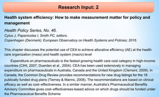 Research Input: 2
Health system efficiency: How to make measurement matter for policy and
management
Health Policy Series, No. 46.
Cylus J, Papanicolas I, Smith PC, editors.
Copenhagen (Denmark): European Observatory on Health Systems and Policies; 2016.
This chapter discusses the potential use of CEA to achieve allocative efficiency (AE) at the health
care organization (meso) and health system (macro) level
Expenditure on pharmaceuticals is the fastest growing health care cost category in high-income
countries (CIHI, 2007; Duerden et al., 2004). CEA has been used extensively in managing
expenditure on pharmaceuticals in Australia, Canada and the United Kingdom (Clement, 2009). In
Canada, the Common Drug Review provides recommendations for new drug listings for the 18
publically funded drug plans (Tierney & Manns, 2008). The recommendations are based on clinical
efficacy as well as cost–effectiveness. In a similar manner, Australia’s Pharmaceutical Benefits
Advisory Committee gives cost–effectiveness-based advice on which drugs should be funded under
the Pharmaceutical Benefits Scheme
 