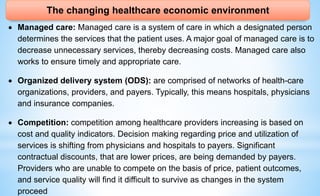 The changing healthcare economic environment
 Managed care: Managed care is a system of care in which a designated person
determines the services that the patient uses. A major goal of managed care is to
decrease unnecessary services, thereby decreasing costs. Managed care also
works to ensure timely and appropriate care.
 Organized delivery system (ODS): are comprised of networks of health-care
organizations, providers, and payers. Typically, this means hospitals, physicians
and insurance companies.
 Competition: competition among healthcare providers increasing is based on
cost and quality indicators. Decision making regarding price and utilization of
services is shifting from physicians and hospitals to payers. Significant
contractual discounts, that are lower prices, are being demanded by payers.
Providers who are unable to compete on the basis of price, patient outcomes,
and service quality will find it difficult to survive as changes in the system
proceed
 