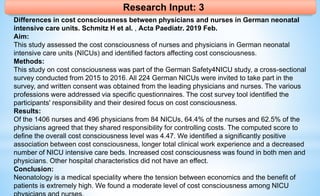 Research Input: 3
Differences in cost consciousness between physicians and nurses in German neonatal
intensive care units. Schmitz H et al. , Acta Paediatr. 2019 Feb.
Aim:
This study assessed the cost consciousness of nurses and physicians in German neonatal
intensive care units (NICUs) and identified factors affecting cost consciousness.
Methods:
This study on cost consciousness was part of the German Safety4NICU study, a cross-sectional
survey conducted from 2015 to 2016. All 224 German NICUs were invited to take part in the
survey, and written consent was obtained from the leading physicians and nurses. The various
professions were addressed via specific questionnaires. The cost survey tool identified the
participants' responsibility and their desired focus on cost consciousness.
Results:
Of the 1406 nurses and 496 physicians from 84 NICUs, 64.4% of the nurses and 62.5% of the
physicians agreed that they shared responsibility for controlling costs. The computed score to
define the overall cost consciousness level was 4.47. We identified a significantly positive
association between cost consciousness, longer total clinical work experience and a decreased
number of NICU intensive care beds. Increased cost consciousness was found in both men and
physicians. Other hospital characteristics did not have an effect.
Conclusion:
Neonatology is a medical speciality where the tension between economics and the benefit of
patients is extremely high. We found a moderate level of cost consciousness among NICU
 