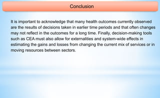 Conclusion
It is important to acknowledge that many health outcomes currently observed
are the results of decisions taken in earlier time periods and that often changes
may not reflect in the outcomes for a long time. Finally, decision-making tools
such as CEA must also allow for externalities and system-wide effects in
estimating the gains and losses from changing the current mix of services or in
moving resources between sectors.
 