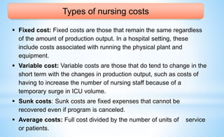 Types of nursing costs
 Fixed cost: Fixed costs are those that remain the same regardless
of the amount of production output. In a hospital setting, these
include costs associated with running the physical plant and
equipment.
 Variable cost: Variable costs are those that do tend to change in the
short term with the changes in production output, such as costs of
having to increase the number of nursing staff because of a
temporary surge in ICU volume.
 Sunk costs: Sunk costs are fixed expenses that cannot be
recovered even if program is canceled.
 Average costs: Full cost divided by the number of units of service
or patients.
 