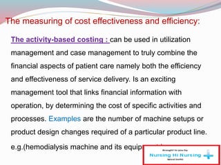 The measuring of cost effectiveness and efficiency:
The activity-based costing : can be used in utilization
management and case management to truly combine the
financial aspects of patient care namely both the efficiency
and effectiveness of service delivery. Is an exciting
management tool that links financial information with
operation, by determining the cost of specific activities and
processes. Examples are the number of machine setups or
product design changes required of a particular product line.
e.g.(hemodialysis machine and its equipment )
 