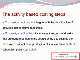 The activity based costing steps:
Cost assignment process: begins with the identification of
activities that consume resources.
Cost assignment activity: includes actions, jobs and tasks
that are performed during the course of the day such as the
provision of patient care, production of financial statements or
scheduling patient care visits.
 
