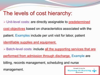 The levels of cost hierarchy:
Unit-level costs: are directly assignable to predetermined
cost objectives based on characteristics associated with the
patient. Examples include per unit visit for labor, patient
identifiable supplies and equipment.
Batch-level costs: include all the supporting services that are
performed from admission through discharge. Example are
billing, records management, scheduling and nurse
management.
 