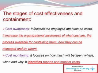 The stages of cost effectiveness and
containment:
Cost awareness: It focuses the employee attention on costs.
It increase the organizational awareness of what cost are, the
process available for containing them, how they can be
managed and by whom.
Cost monitoring: It focuses on how much will be spent where,
when and why. It identifies reports and monitor costs.
 