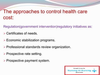 The approaches to control health care
cost:
Regulation(government intervention)regulatory initiatives as:
Certificates of needs.
Economic stabilization programs.
Professional standards review organization.
Prospective rate setting.
Prospective payment system.
 