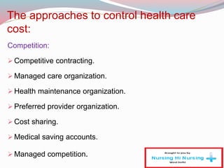 The approaches to control health care
cost:
Competition:
Competitive contracting.
Managed care organization.
Health maintenance organization.
Preferred provider organization.
Cost sharing.
Medical saving accounts.
Managed competition.
 