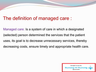 The definition of managed care :
Managed care: Is a system of care in which a designated
(selected) person determined the services that the patient
uses, its goal is to decrease unnecessary services, thereby
decreasing costs, ensure timely and appropriate health care.
 