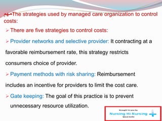‫مهم‬The strategies used by managed care organization to control
costs:
There are five strategies to control costs:
Provider networks and selective provider: It contracting at a
favorable reimbursement rate, this strategy restricts
consumers choice of provider.
Payment methods with risk sharing: Reimbursement
includes an incentive for providers to limit the cost care.
Gate keeping: The goal of this practice is to prevent
unnecessary resource utilization.
 