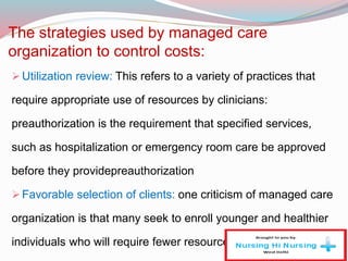 The strategies used by managed care
organization to control costs:
Utilization review: This refers to a variety of practices that
require appropriate use of resources by clinicians:
preauthorization is the requirement that specified services,
such as hospitalization or emergency room care be approved
before they providepreauthorization
Favorable selection of clients: one criticism of managed care
organization is that many seek to enroll younger and healthier
individuals who will require fewer resources.
 
