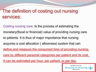 The definition of costing out nursing
services:
Costing nursing care: Is the process of estimating the
monetary(fiscal or financial) value of providing nursing care
to patients. It is thus of major importance that nursing
acquires a cost allocation ( allowness) system that can
define and measure the consumed time of providing nursing
care by different personal categories per patient and its cost.
It can be estimated per hour, per patient, or per day.
 