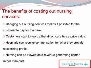 The benefits of costing out nursing
services:
Charging out nursing services makes it possible for the
customer to pay for the care.
Customers start to realize that direct care has a price value.
Hospitals can receive compensation for what they provide,
maximizing profits.
Nursing can be viewed as a revenue-generating center
rather than cost.
 