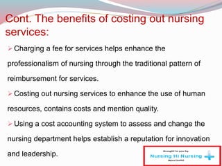 Cont. The benefits of costing out nursing
services:
Charging a fee for services helps enhance the
professionalism of nursing through the traditional pattern of
reimbursement for services.
Costing out nursing services to enhance the use of human
resources, contains costs and mention quality.
Using a cost accounting system to assess and change the
nursing department helps establish a reputation for innovation
and leadership.
 