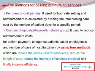 The methods for costing out nursing services:‫مهم‬
Per diem or cost per day: It used for both rate setting and
reimbursement is calculated by dividing the total nursing care
cost by the number of patient days for a specific period.
Cost per diagnosis:(diagnostic related group) It used to reduce
reimbursement costs
for patient payment, categories patients based on diagnosis
and number of days of hospitalization by using four methods
which are reduce the prices paid for resources, reduce the
length of stay, reduce the intensity of services provided and
finally improve efficiency.
 