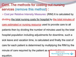 Cont. The methods for costing out nursing
services (remove this method) :
Cost per Relative Intensity Measures: (RIM) It is calculated by
dividing the total nursing costs for hospital by the total minutes of
care estimated or nursing resource used to provide care to all
patients then by dividing the number of minutes used by the total
hospital population including adjustments for downtime, such a
sick leave and vacation time, is calculated and finally the cost of
care for each patient is determined by multiplying the RIM by the
minute of care required by the patient as estimated by an
equation.
 