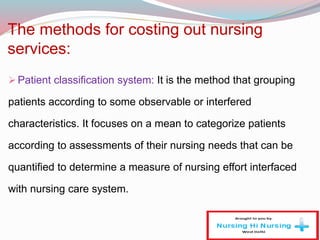 The methods for costing out nursing
services:
Patient classification system: It is the method that grouping
patients according to some observable or interfered
characteristics. It focuses on a mean to categorize patients
according to assessments of their nursing needs that can be
quantified to determine a measure of nursing effort interfaced
with nursing care system.
 