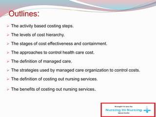 Outlines:
 The activity based costing steps.
 The levels of cost hierarchy.
 The stages of cost effectiveness and containment.
 The approaches to control health care cost.
 The definition of managed care.
 The strategies used by managed care organization to control costs.
 The definition of costing out nursing services.
 The benefits of costing out nursing services.
 