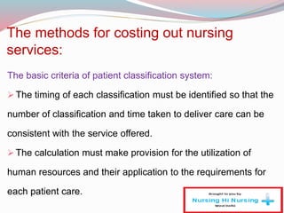 The methods for costing out nursing
services:
The basic criteria of patient classification system:
The timing of each classification must be identified so that the
number of classification and time taken to deliver care can be
consistent with the service offered.
The calculation must make provision for the utilization of
human resources and their application to the requirements for
each patient care.
 