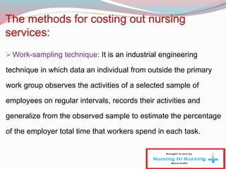 The methods for costing out nursing
services:
Work-sampling technique: It is an industrial engineering
technique in which data an individual from outside the primary
work group observes the activities of a selected sample of
employees on regular intervals, records their activities and
generalize from the observed sample to estimate the percentage
of the employer total time that workers spend in each task.
 