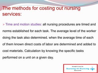 The methods for costing out nursing
services:
Time and motion studies: all nursing procedures are timed and
norms established for each task. The average level of the worker
doing the task also determined. when the average time of each
of them known direct costs of labor are determined and added to
cost materials. Calculation by knowing the specific tasks
performed on a unit on a given day.
 