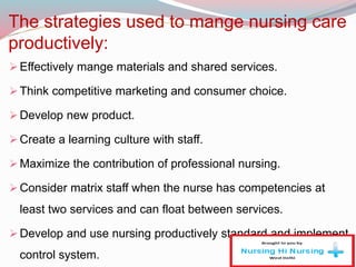 The strategies used to mange nursing care
productively:
Effectively mange materials and shared services.
Think competitive marketing and consumer choice.
Develop new product.
Create a learning culture with staff.
Maximize the contribution of professional nursing.
Consider matrix staff when the nurse has competencies at
least two services and can float between services.
Develop and use nursing productively standard and implement
control system.
 