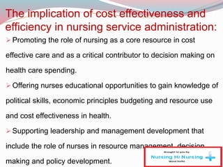 The implication of cost effectiveness and
efficiency in nursing service administration:
Promoting the role of nursing as a core resource in cost
effective care and as a critical contributor to decision making on
health care spending.
Offering nurses educational opportunities to gain knowledge of
political skills, economic principles budgeting and resource use
and cost effectiveness in health.
Supporting leadership and management development that
include the role of nurses in resource management, decision
making and policy development.
 