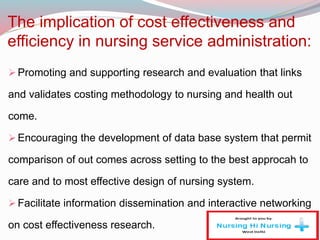 The implication of cost effectiveness and
efficiency in nursing service administration:
Promoting and supporting research and evaluation that links
and validates costing methodology to nursing and health out
come.
Encouraging the development of data base system that permit
comparison of out comes across setting to the best approcah to
care and to most effective design of nursing system.
Facilitate information dissemination and interactive networking
on cost effectiveness research.
 