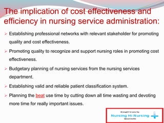 The implication of cost effectiveness and
efficiency in nursing service administration:
 Establishing professional networks with relevant stakeholder for promoting
quality and cost effectiveness.
 Promoting quality to recognize and support nursing roles in promoting cost
effectiveness.
 Budgetary planning of nursing services from the nursing services
department.
 Establishing valid and reliable patient classification system.
 Planning the beat use time by cutting down all time wasting and devoting
more time for really important issues.
 