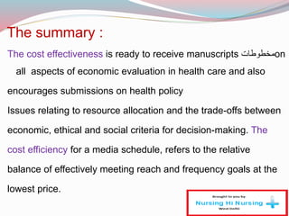 The summary :
The cost effectiveness is ready to receive manuscripts ‫مخطوطات‬on
all aspects of economic evaluation in health care and also
encourages submissions on health policy
Issues relating to resource allocation and the trade-offs between
economic, ethical and social criteria for decision-making. The
cost efficiency for a media schedule, refers to the relative
balance of effectively meeting reach and frequency goals at the
lowest price.
 