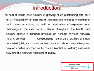 :Introduction
The cost of health care delivery is growing at an outstanding rate as a
result of availability of more health care facilities, increase in number of
health care providers, as well as application of expensive new
technology in the care domain. These changes in the health care
delivery impose a financial pressure on hospital services specially
nursing services. Consequently health care facilities are now
compelled (obligated) to reexamine their methods of care delivery and
develop creative approaches to contain (control or restrain) cost while
providing the expected high level of quality.
 
