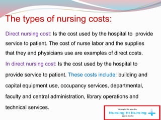 The types of nursing costs:
Direct nursing cost: Is the cost used by the hospital to provide
service to patient. The cost of nurse labor and the supplies
that they and physicians use are examples of direct costs.
In direct nursing cost: Is the cost used by the hospital to
provide service to patient. These costs include: building and
capital equipment use, occupancy services, departmental,
faculty and central administration, library operations and
technical services.
 