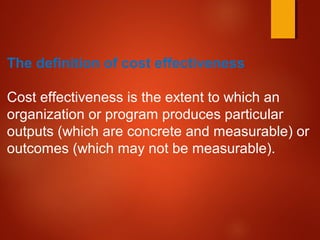 The definition of cost effectiveness
Cost effectiveness is the extent to which an
organization or program produces particular
outputs (which are concrete and measurable) or
outcomes (which may not be measurable).
 