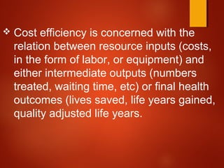  Cost efficiency is concerned with the
relation between resource inputs (costs,
in the form of labor, or equipment) and
either intermediate outputs (numbers
treated, waiting time, etc) or final health
outcomes (lives saved, life years gained,
quality adjusted life years.
 