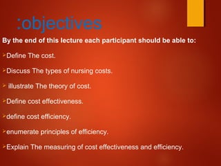 objectives:
By the end of this lecture each participant should be able to:
Define The cost.
Discuss The types of nursing costs.
 illustrate The theory of cost.
Define cost effectiveness.
define cost efficiency.
enumerate principles of efficiency.
Explain The measuring of cost effectiveness and efficiency.
 