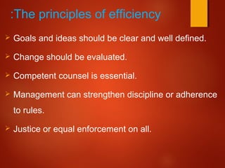 The principles of efficiency:
 Goals and ideas should be clear and well defined.
 Change should be evaluated.
 Competent counsel is essential.
 Management can strengthen discipline or adherence
to rules.
 Justice or equal enforcement on all.
 