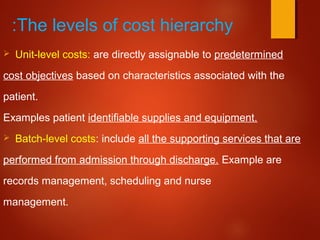 The levels of cost hierarchy:
 Unit-level costs: are directly assignable to predetermined
cost objectives based on characteristics associated with the
patient.
Examples patient identifiable supplies and equipment.
 Batch-level costs: include all the supporting services that are
performed from admission through discharge. Example are
records management, scheduling and nurse
management.
 