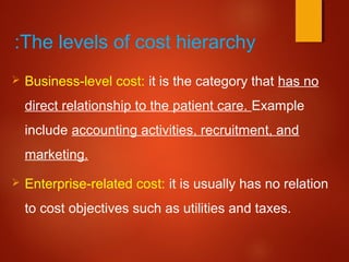 The levels of cost hierarchy:
 Business-level cost: it is the category that has no
direct relationship to the patient care. Example
include accounting activities, recruitment, and
marketing.
 Enterprise-related cost: it is usually has no relation
to cost objectives such as utilities and taxes.
 