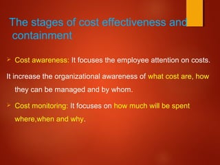 The stages of cost effectiveness and
containment:
 Cost awareness: It focuses the employee attention on costs.
It increase the organizational awareness of what cost are, how
they can be managed and by whom.
 Cost monitoring: It focuses on how much will be spent
where,when and why.
 