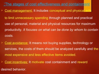 The stages of cost effectiveness and containment:
 Cost management: It includes conceptual and physical acts
to limit unnecessary spending through planned and practical
use of personal, material and physical resources for maximum
productivity. It focuses on what can be done by whom to contain
costs.
 Cost avoidance: It means not buying supplies, technology or
services, the costs of them should be analyzed carefully and the
most expensive and less effective items avoided.
 Cost incentives: It motivate cost containment and reward
desired behavior.
 