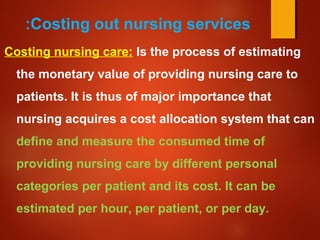 Costing out nursing services:
Costing nursing care: Is the process of estimating
the monetary value of providing nursing care to
patients. It is thus of major importance that
nursing acquires a cost allocation system that can
define and measure the consumed time of
providing nursing care by different personal
categories per patient and its cost. It can be
estimated per hour, per patient, or per day.
 
