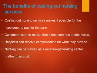 The benefits of costing out nursing
services:
 Costing out nursing services makes it possible for the
customer to pay for the care.
 Customers start to realize that direct care has a price value.
 Hospitals can receive compensation for what they provide.
 Nursing can be viewed as a revenue-generating center
rather than cost.
 