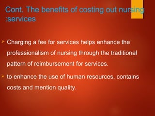 Cont. The benefits of costing out nursing
services:
 Charging a fee for services helps enhance the
professionalism of nursing through the traditional
pattern of reimbursement for services.
 to enhance the use of human resources, contains
costs and mention quality.
 