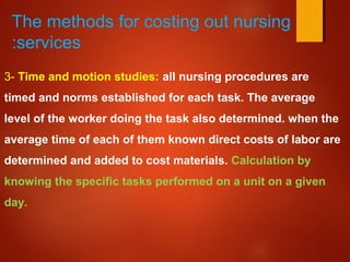 The methods for costing out nursing
services:
3- Time and motion studies: all nursing procedures are
timed and norms established for each task. The average
level of the worker doing the task also determined. when the
average time of each of them known direct costs of labor are
determined and added to cost materials. Calculation by
knowing the specific tasks performed on a unit on a given
day.
 