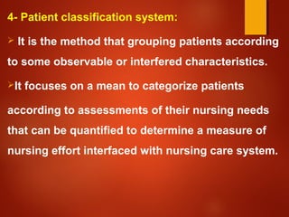 4- Patient classification system:
 It is the method that grouping patients according
to some observable or interfered characteristics.
It focuses on a mean to categorize patients
according to assessments of their nursing needs
that can be quantified to determine a measure of
nursing effort interfaced with nursing care system.
 