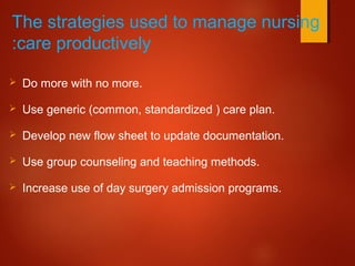 The strategies used to manage nursing
care productively:
 Do more with no more.
 Use generic (common, standardized ) care plan.
 Develop new flow sheet to update documentation.
 Use group counseling and teaching methods.
 Increase use of day surgery admission programs.
 