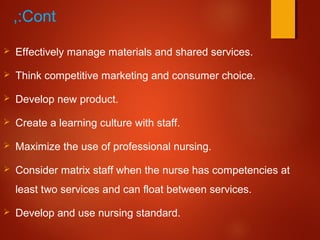 Cont,:
 Effectively manage materials and shared services.
 Think competitive marketing and consumer choice.
 Develop new product.
 Create a learning culture with staff.
 Maximize the use of professional nursing.
 Consider matrix staff when the nurse has competencies at
least two services and can float between services.
 Develop and use nursing standard.
 