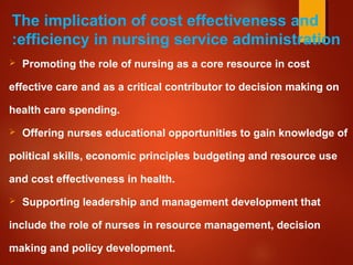 The implication of cost effectiveness and
efficiency in nursing service administration:
 Promoting the role of nursing as a core resource in cost
effective care and as a critical contributor to decision making on
health care spending.
 Offering nurses educational opportunities to gain knowledge of
political skills, economic principles budgeting and resource use
and cost effectiveness in health.
 Supporting leadership and management development that
include the role of nurses in resource management, decision
making and policy development.
 