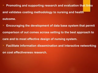  Promoting and supporting research and evaluation that links
and validates costing methodology to nursing and health
outcome.
 Encouraging the development of data base system that permit
comparison of out comes across setting to the best approach to
care and to most effective design of nursing system.
 Facilitate information dissemination and interactive networking
on cost effectiveness research.
 