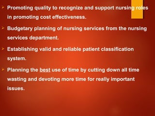  Promoting quality to recognize and support nursing roles
in promoting cost effectiveness.
 Budgetary planning of nursing services from the nursing
services department.
 Establishing valid and reliable patient classification
system.
 Planning the best use of time by cutting down all time
wasting and devoting more time for really important
issues.
 